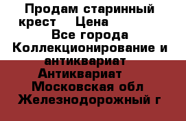 Продам старинный крест  › Цена ­ 20 000 - Все города Коллекционирование и антиквариат » Антиквариат   . Московская обл.,Железнодорожный г.